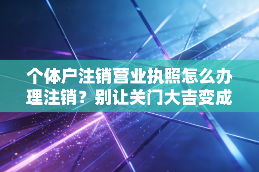 个体户注销营业执照怎么办理注销？别让关门大吉变成终身遗憾