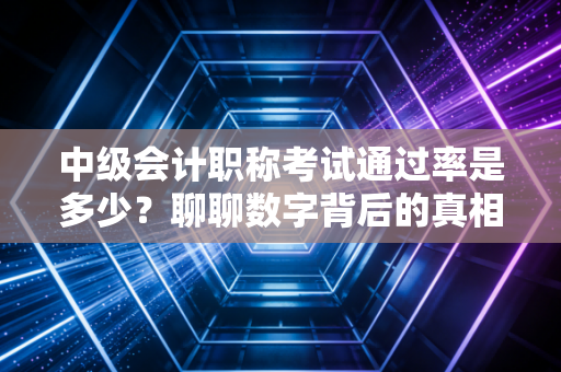 中级会计职称考试通过率是多少?聊聊数字背后的真相与备考血泪史