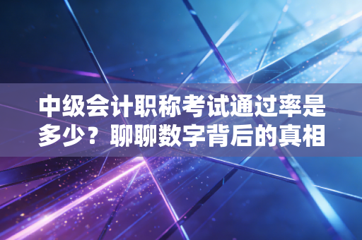 中级会计职称考试通过率是多少?聊聊数字背后的真相与备考血泪史