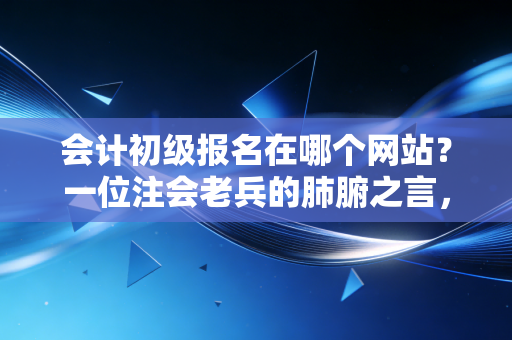 会计初级报名在哪个网站？一位注会老兵的肺腑之言，别让这些细节毁了你的考证路