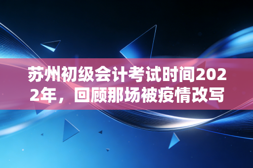 苏州初级会计考试时间2022年,回顾那场被疫情改写的会计人成人礼