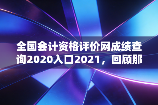 全国会计资格评价网成绩查询2020入口2021，回顾那些年的查分时刻与会计人的进阶之路
