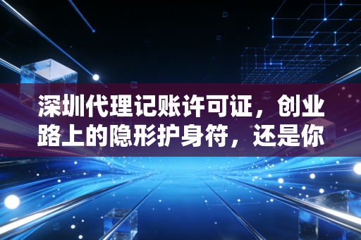 深圳代理记账许可证，创业路上的隐形护身符，还是你眼中的废纸一张？