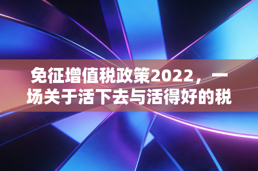 免征增值税政策2022，一场关于活下去与活得好的税务自救指南