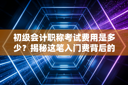 初级会计职称考试费用是多少？揭秘这笔入门费背后的性价比与职业前景