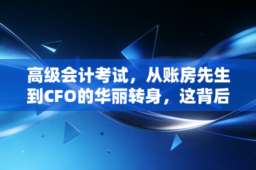 高级会计考试，从账房先生到CFO的华丽转身，这背后的真相你必须知道