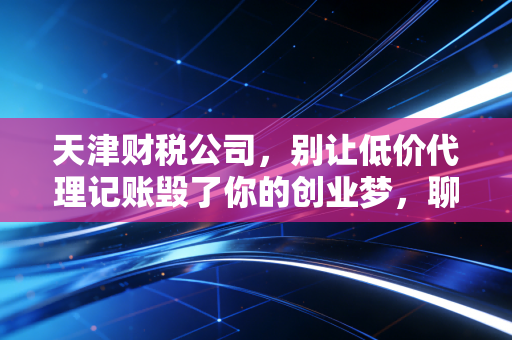 天津财税公司,别让低价代理记账毁了你的创业梦,聊聊行业里的那些坑与光