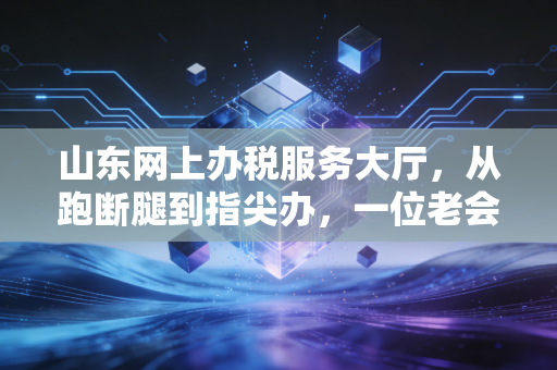 山东网上办税服务大厅,从跑断腿到指尖办,一位老会计的数字化蜕变实录
