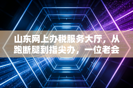山东网上办税服务大厅，从跑断腿到指尖办，一位老会计的数字化蜕变实录