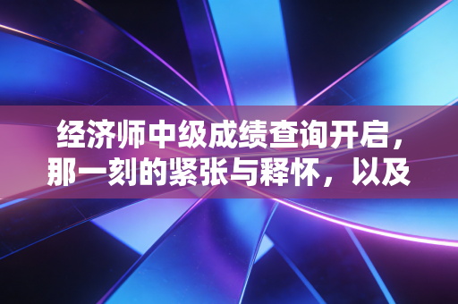 经济师中级成绩查询开启，那一刻的紧张与释怀，以及我们为何如此执着于考证？