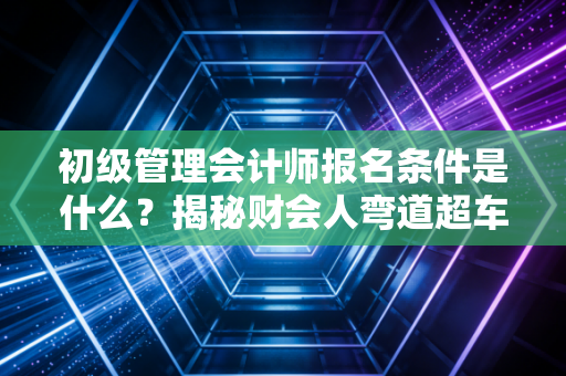 初级管理会计师报名条件是什么？揭秘财会人弯道超车的第一张入场券