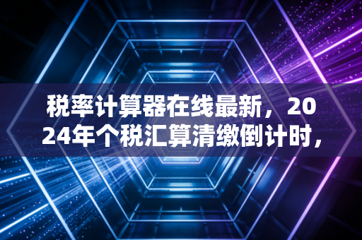 税率计算器在线最新，2024年个税汇算清缴倒计时，别再让这些细节偷走你的钱包