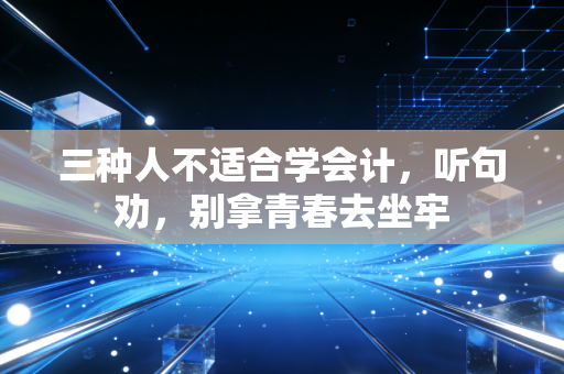 三种人不适合学会计，听句劝，别拿青春去坐牢