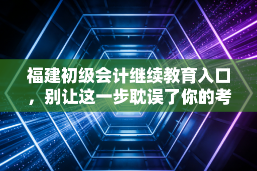 福建初级会计继续教育入口,别让这一步耽误了你的考证路与职业晋升