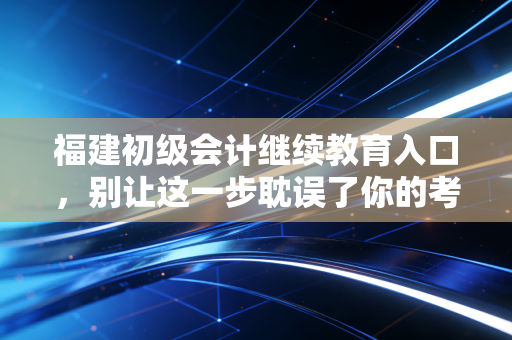 福建初级会计继续教育入口,别让这一步耽误了你的考证路与职业晋升
