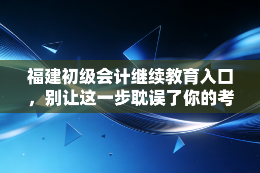 福建初级会计继续教育入口，别让这一步耽误了你的考证路与职业晋升