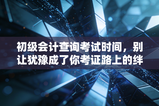 初级会计查询考试时间，别让犹豫成了你考证路上的绊脚石，聊聊备考那些事儿