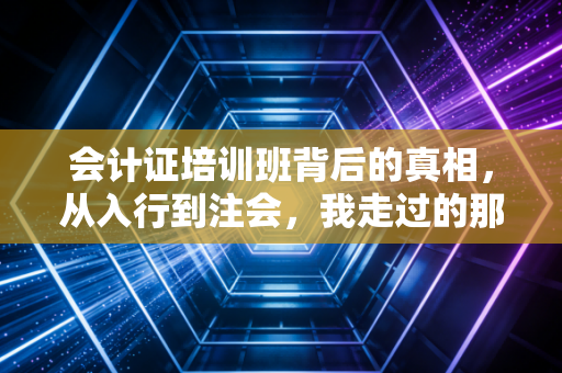 会计证培训班背后的真相,从入行到注会,我走过的那些弯路与避坑指南