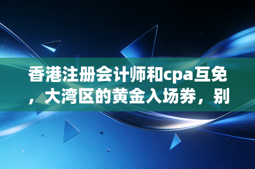 香港注册会计师和cpa互免，大湾区的黄金入场券，别被信息差耽误了