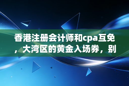 香港注册会计师和cpa互免，大湾区的黄金入场券，别被信息差耽误了