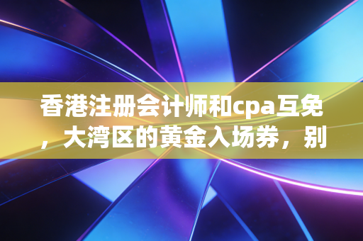 香港注册会计师和cpa互免，大湾区的黄金入场券，别被信息差耽误了