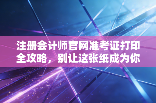 注册会计师官网准考证打印全攻略，别让这张纸成为你进考场的拦路虎