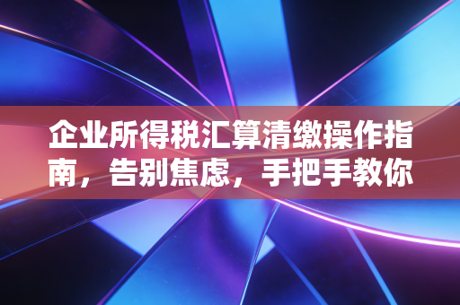 企业所得税汇算清缴操作指南,告别焦虑,手把手教你做好年度大考