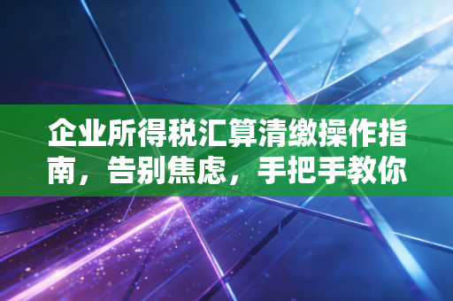 企业所得税汇算清缴操作指南，告别焦虑，手把手教你做好年度大考