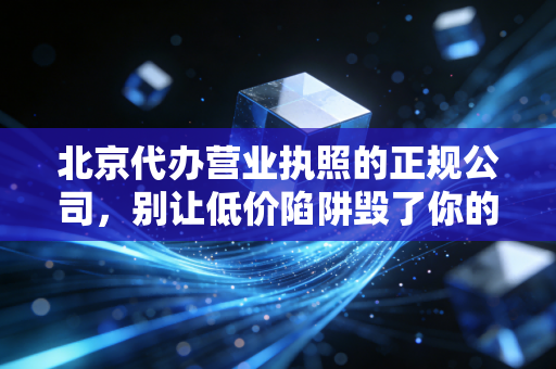 北京代办营业执照的正规公司，别让低价陷阱毁了你的创业梦