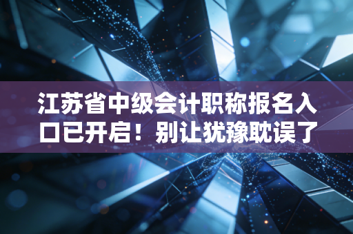 江苏省中级会计职称报名入口已开启！别让犹豫耽误了你的职场进阶路