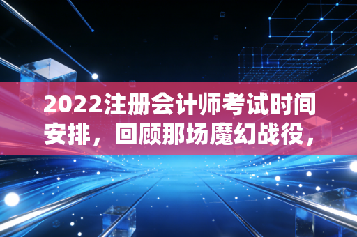 2022注册会计师考试时间安排，回顾那场魔幻战役，看懂CPA备考的底层逻辑