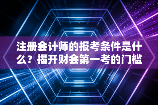注册会计师的报考条件是什么？揭开财会第一考的门槛真相与备考心法