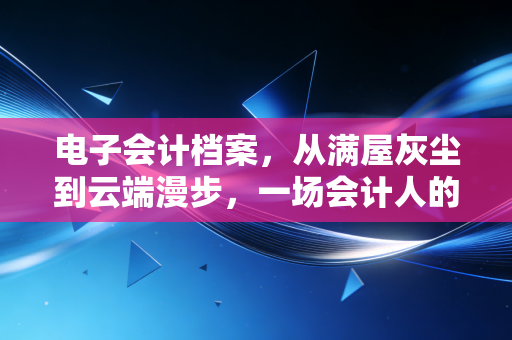 电子会计档案,从满屋灰尘到云端漫步,一场会计人的效率革命
