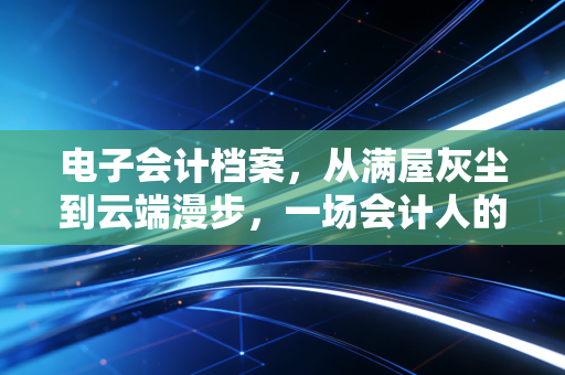 电子会计档案，从满屋灰尘到云端漫步，一场会计人的效率革命