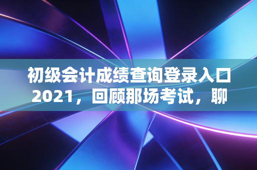 初级会计成绩查询登录入口2021，回顾那场考试，聊聊会计人的第一张入场券与职业进阶