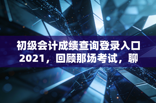 初级会计成绩查询登录入口2021，回顾那场考试，聊聊会计人的第一张入场券与职业进阶