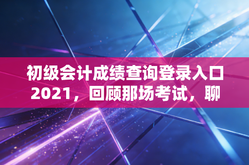 初级会计成绩查询登录入口2021，回顾那场考试，聊聊会计人的第一张入场券与职业进阶