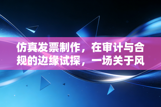 仿真发票制作，在审计与合规的边缘试探，一场关于风险与底线的博弈