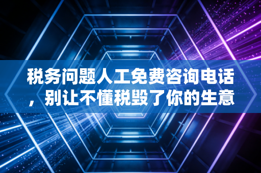 税务问题人工免费咨询电话，别让不懂税毁了你的生意，资深CPA的肺腑之言