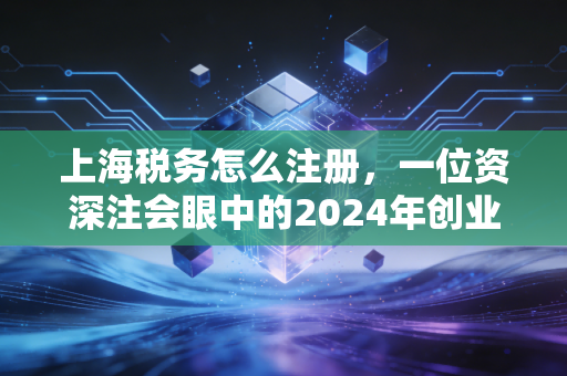 上海税务怎么注册，一位资深注会眼中的2024年创业必修课