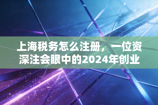 上海税务怎么注册，一位资深注会眼中的2024年创业必修课