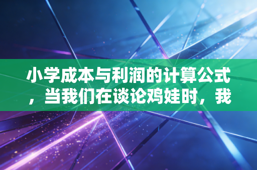 小学成本与利润的计算公式，当我们在谈论鸡娃时，我们在谈论什么隐形成本？