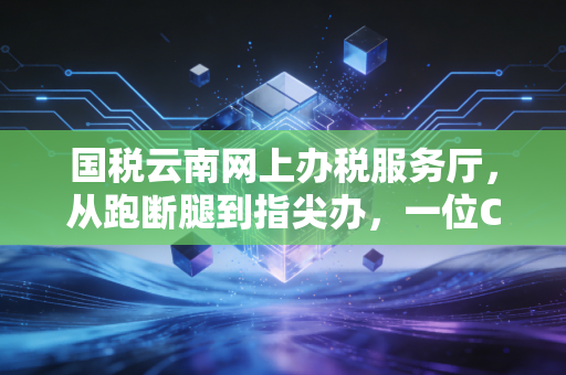 国税云南网上办税服务厅，从跑断腿到指尖办，一位CPA眼中的税务数字化变迁