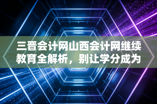 三晋会计网山西会计网继续教育全解析，别让学分成为你职业发展的绊脚石
