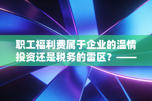 职工福利费属于企业的温情投资还是税务的雷区？——一位注会眼中的实务真经