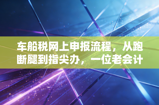 车船税网上申报流程，从跑断腿到指尖办，一位老会计的实操心得与避坑指南