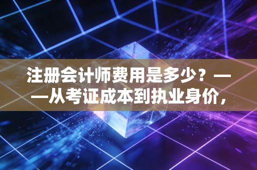 注册会计师费用是多少？——从考证成本到执业身价，这笔账我们得算清楚