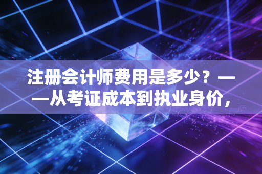 注册会计师费用是多少？——从考证成本到执业身价，这笔账我们得算清楚