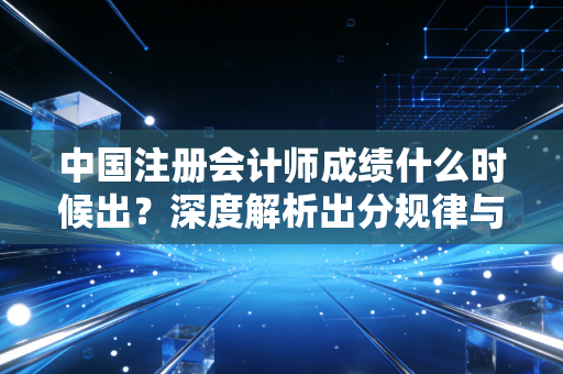 中国注册会计师成绩什么时候出？深度解析出分规律与考生的渡劫实录