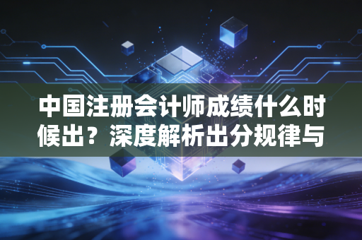 中国注册会计师成绩什么时候出？深度解析出分规律与考生的渡劫实录